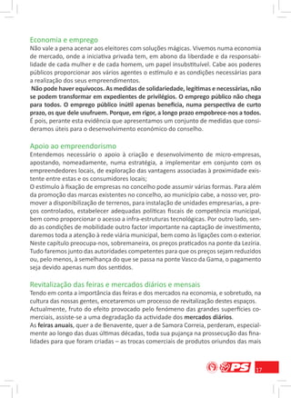 Economia e emprego
Não vale a pena acenar aos eleitores com soluções mágicas. Vivemos numa economia
de mercado, onde a iniciativa privada tem, em abono da liberdade e da responsabi-
lidade de cada mulher e de cada homem, um papel insubstituível. Cabe aos poderes
públicos proporcionar aos vários agentes o estímulo e as condições necessárias para
a realização dos seus empreendimentos.
 Não pode haver equívocos. As medidas de solidariedade, legítimas e necessárias, não
se podem transformar em expedientes de privilégios. O emprego público não chega
para todos. O emprego público inútil apenas beneﬁcia, numa perspectiva de curto
prazo, os que dele usufruem. Porque, em rigor, a longo prazo empobrece-nos a todos.
É pois, perante esta evidência que apresentamos um conjunto de medidas que consi-
deramos úteis para o desenvolvimento económico do conselho.

Apoio ao empreendorismo
Entendemos necessário o apoio à criação e desenvolvimento de micro-empresas,
apostando, nomeadamente, numa estratégia, a implementar em conjunto com os
empreendedores locais, de exploração das vantagens associadas à proximidade exis-
tente entre estas e os consumidores locais;
O estímulo à ﬁxação de empresas no concelho pode assumir várias formas. Para além
da promoção das marcas existentes no concelho, ao município cabe, a nosso ver, pro-
mover a disponibilização de terrenos, para instalação de unidades empresarias, a pre-
ços controlados, estabelecer adequadas políticas ﬁscais de competência municipal,
bem como proporcionar o acesso a infra-estruturas tecnológicas. Por outro lado, sen-
do as condições de mobilidade outro factor importante na captação de investimento,
daremos toda a atenção à rede viária municipal, bem como às ligações com o exterior.
Neste capítulo preocupa-nos, sobremaneira, os preços praticados na ponte da Lezíria.
Tudo faremos junto das autoridades competentes para que os preços sejam reduzidos
ou, pelo menos, à semelhança do que se passa na ponte Vasco da Gama, o pagamento
seja devido apenas num dos sentidos.

Revitalização das feiras e mercados diários e mensais
Tendo em conta a importância das feiras e dos mercados na economia, e sobretudo, na
cultura das nossas gentes, encetaremos um processo de revitalização destes espaços.
Actualmente, fruto do efeito provocado pelo fenómeno das grandes superfícies co-
merciais, assiste-se a uma degradação da actividade dos mercados diários.
As feiras anuais, quer a de Benavente, quer a de Samora Correia, perderam, especial-
mente ao longo das duas últimas décadas, toda sua pujança na prossecução das ﬁna-
lidades para que foram criadas – as trocas comerciais de produtos oriundos das mais



                                                                                   17
 