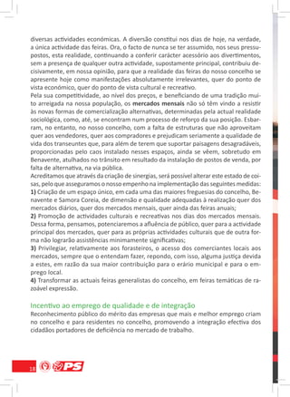 diversas actividades económicas. A diversão constitui nos dias de hoje, na verdade,
a única actividade das feiras. Ora, o facto de nunca se ter assumido, nos seus pressu-
postos, esta realidade, continuando a conferir carácter acessório aos divertimentos,
sem a presença de qualquer outra actividade, supostamente principal, contribuiu de-
cisivamente, em nossa opinião, para que a realidade das feiras do nosso concelho se
apresente hoje como manifestações absolutamente irrelevantes, quer do ponto de
vista económico, quer do ponto de vista cultural e recreativo.
Pela sua competitividade, ao nível dos preços, e beneﬁciando de uma tradição mui-
to arreigada na nossa população, os mercados mensais não só têm vindo a resistir
às novas formas de comercialização alternativas, determinadas pela actual realidade
sociológica, como, até, se encontram num processo de reforço da sua posição. Esbar-
ram, no entanto, no nosso concelho, com a falta de estruturas que não aproveitam
quer aos vendedores, quer aos compradores e prejudicam seriamente a qualidade de
vida dos transeuntes que, para além de terem que suportar paisagens desagradáveis,
proporcionadas pelo caos instalado nesses espaços, ainda se vêem, sobretudo em
Benavente, atulhados no trânsito em resultado da instalação de postos de venda, por
falta de alternativa, na via pública.
Acreditamos que através da criação de sinergias, será possível alterar este estado de coi-
sas, pelo que asseguramos o nosso empenho na implementação das seguintes medidas:
1) Criação de um espaço único, em cada uma das maiores freguesias do concelho, Be-
navente e Samora Coreia, de dimensão e qualidade adequadas à realização quer dos
mercados diários, quer dos mercados mensais, quer ainda das feiras anuais;
2) Promoção de actividades culturais e recreativas nos dias dos mercados mensais.
Dessa forma, pensamos, potenciaremos a aﬂuência de público, quer para a actividade
principal dos mercados, quer para as próprias actividades culturais que de outra for-
ma não lograrão assistências minimamente signiﬁcativas;
3) Privilegiar, relativamente aos forasteiros, o acesso dos comerciantes locais aos
mercados, sempre que o entendam fazer, repondo, com isso, alguma justiça devida
a estes, em razão da sua maior contribuição para o erário municipal e para o em-
prego local.
4) Transformar as actuais feiras generalistas do concelho, em feiras temáticas de ra-
zoável expressão.

Incentivo ao emprego de qualidade e de integração
Reconhecimento público do mérito das empresas que mais e melhor emprego criam
no concelho e para residentes no concelho, promovendo a integração efectiva dos
cidadãos portadores de deﬁciência no mercado de trabalho.




18
 