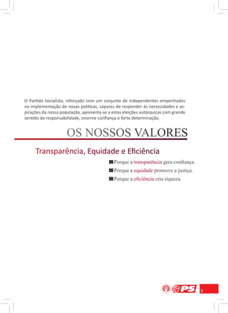O Partido Socialista, reforçado com um conjunto de independentes empenhados
na implementação de novas políticas, capazes de responder às necessidades e as-
pirações da nossa população, apresenta-se a estas eleições autárquicas com grande
sentido de responsabilidade, enorme conﬁança e forte determinação.




                                             Porque a transparência gera conﬁança.
                                                       r np r
                                             Porque a equidade promove a justiça.
                                                       q a
                                             Porque a eﬁciência cria riqueza.
                                                       ﬁ n a




                                                                                     3
 