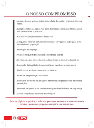O NOSSO COMPROMISSO
                      S    M O S
      . Acabar, de uma vez por todas, com a falta de creches e lares de terceira
        idade.

      . Justiça na habitação social. Não permitiremos que em circunstâncias iguais
        uns beneﬁciem e outros não.

      . Garantir instalações escolares adequadas

      . Adequar os horários de funcionamento dos serviços das autarquias às ne-
        cessidades da população.

      . Promoção do emprego

      . Verdadeira igualdade no acesso ao emprego público

      . Revitalização das feiras, dos mercados mensais e dos mercados diários

      . Promoção da igualdade de oportunidades na cultura e no desporto

      . Eﬁciência no apoio ao movimento associativo

      . Combate à especulação imobiliária

      . Resolver o problema das situações de trânsito perigosas dentro das nossas
        povoações

      . Devolver aos peões e aos ciclistas condições de mobilidade em segurança

      . Acesso simpliﬁcado às contas da autarquia


Leia as páginas seguintes e saiba em pormenor como encaramos os nossos
      s á i         u e         a     om o o            r           o
          valores e como nos propomos cumprir o que assumimos
           a    s     m     s o o        m r      e s m




4
 