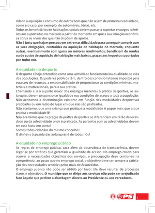ridade à aquisição e consumo de outros bens que não sejam de primeira necessidade,
como é o caso, por exemplo, de automóveis, férias, etc.
Todos os beneﬁciários de habitações sociais devem passar a suportar encargos idênti-
cos aos suportados no mercado a partir do momento em que a sua situação económi-
ca atinja os níveis dos que não dispõem de apoios.
Não é justo que hajam pessoas em extremas diﬁculdade para conseguir cumprir com
as suas obrigações, contraídas na aquisição de habitação no mercado, enquanto
outras, eventualmente com iguais ou maiores rendimentos, beneﬁciem de rendas
ou de custos de aquisição de habitação mais baixos, graças aos impostos suportados
por todos nós.

A equidade no desporto
O desporto é hoje entendido como uma actividade fundamental na qualidade de vida
das populações. Os poderes públicos têm, dentro dos condicionalismos impostos pela
escassez de recursos, a responsabilidade de proporcionar as condições mínimas, ma-
teriais e motivacionais, para a sua prática.
Chamando a si o suporte maior dos encargos inerentes à prática desportiva, as au-
tarquias devem proporcionar igualdade nas condições de acesso a toda a população.
Não aceitamos a discriminação existente em função das modalidades desportivas
praticadas ou em razão do lugar em que elas são praticadas.
Não aceitamos que uma criança que pratique a modalidade A pague mais que a que
pratica a modalidade B!
Não aceitamos que os preços da prática desportiva se diferenciem em razão da locali-
dade ou da colectividade onde é praticada. As parcerias com as colectividades devem
ter esse facto em conta!
Somos todos cidadãos do mesmo concelho!
O dinheiro à guarda das autarquias é de todos nós!

A equidade no emprego público
As regras de emprego público, para além da observância de transparência, devem
reger-se por critérios que garantam a igualdade de acesso. No emprego criado para
acorrer a necessidades objectivas dos serviços, a preocupação deve centrar-se na
competência, ao passo que no emprego social, o objectivo deve ser sempre a satisfa-
ção das necessidades sentidas pelos mais desfavorecidos.
O emprego público não pode ser obtido por favor. Ele deve resultar de processos
claros e objectivos. O munícipe que se dirige aos serviços não pode ser prejudicado
face àquele que prefere a abordagem directa ao Presidente ou aos vereadores.




                                                                                  7
 