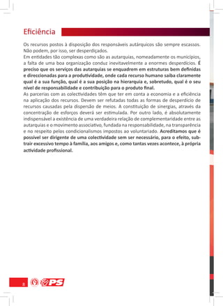 Eﬁciência
    ê ca
Os recursos postos à disposição dos responsáveis autárquicos são sempre escassos.
Não podem, por isso, ser desperdiçados.
Em entidades tão complexas como são as autarquias, nomeadamente os municípios,
a falta de uma boa organização conduz inevitavelmente a enormes desperdícios. É
preciso que os serviços das autarquias se enquadrem em estruturas bem deﬁnidas
e direccionadas para a produtividade, onde cada recurso humano saiba claramente
qual é a sua função, qual é a sua posição na hierarquia e, sobretudo, qual é o seu
nível de responsabilidade e contribuição para o produto ﬁnal.
As parcerias com as colectividades têm que ter em conta a economia e a eﬁciência
na aplicação dos recursos. Devem ser refutadas todas as formas de desperdício de
recursos causadas pela dispersão de meios. A constituição de sinergias, através da
concentração de esforços deverá ser estimulada. Por outro lado, é absolutamente
indispensável a existência de uma verdadeira relação de complementaridade entre as
autarquias e o movimento associativo, fundada na responsabilidade, na transparência
e no respeito pelos condicionalismos impostos ao voluntariado. Acreditamos que é
possível ser dirigente de uma colectividade sem ser necessário, para o efeito, sub-
trair excessivo tempo à família, aos amigos e, como tantas vezes acontece, à própria
actividade proﬁssional.




8
 