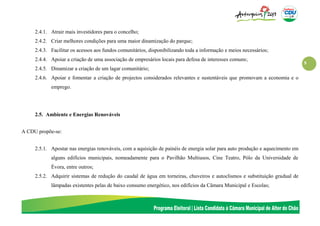 9
2.4.1. Atrair mais investidores para o concelho;
2.4.2. Criar melhores condições para uma maior dinamização do parque;
2.4.3. Facilitar os acessos aos fundos comunitários, disponibilizando toda a informação e meios necessários;
2.4.4. Apoiar a criação de uma associação de empresários locais para defesa de interesses comuns;
2.4.5. Dinamizar a criação de um lagar comunitário;
2.4.6. Apoiar e fomentar a criação de projectos considerados relevantes e sustentáveis que promovam a economia e o
emprego.
2.5. Ambiente e Energias Renováveis
A CDU propõe-se:
2.5.1. Apostar nas energias renováveis, com a aquisição de painéis de energia solar para auto produção e aquecimento em
alguns edifícios municipais, nomeadamente para o Pavilhão Multiusos, Cine Teatro, Pólo da Universidade de
Évora, entre outros;
2.5.2. Adquirir sistemas de redução do caudal de água em torneiras, chuveiros e autoclismos e substituição gradual de
lâmpadas existentes pelas de baixo consumo energético, nos edifícios da Câmara Municipal e Escolas;
 