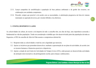 10
2.5.3. Lançar campanhas de sensibilização à população de boas práticas ambientais e de gestão dos recursos, em
colaboração com entidades competentes;
2.5.4. Proceder, sempre que possível e de acordo com as necessidades, à substituição progressiva da frota de viaturas
municipais ou aquisição de novas, por veículos híbridos e/ou eléctricos.
3. ENSINO, DESPORTO E LAZER
As colectividades de cultura, de recreio e de desporto de todo o concelho têm, nos dias de hoje, uma importância acrescida e
fundamental na vida das populações. Tendo em consideração o trabalho que vêm desenvolvendo junto das populações de todas as
freguesias, a CDU do concelho de Alter do Chão assume o compromisso eleitoral de:
3.1. Respeitar todas as colectividades e tratá-las com a dignidade que merecem;
3.2. Apoiar as iniciativas que pretendam desenvolver, mediante a apresentação de um plano de actividades, de acordo com
os recursos humanos e financeiros possíveis e disponíveis;
3.3. Apoiar a criação de um Centro de Actividades de Tempos Livres (ATL), onde possam ser desenvolvidas actividades
de animação sócio-recreativa e de prolongamento escolar, para crianças e adolescentes;
 