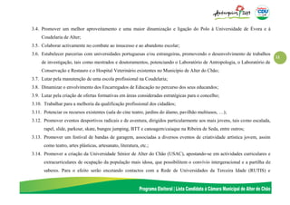 11
3.4. Promover um melhor aproveitamento e uma maior dinamização e ligação do Polo à Universidade de Évora e à
Coudelaria de Alter;
3.5. Colaborar activamente no combate ao insucesso e ao abandono escolar;
3.6. Estabelecer parcerias com universidades portuguesas e/ou estrangeiras, promovendo o desenvolvimento de trabalhos
de investigação, tais como mestrados e doutoramentos, potenciando o Laboratório de Antropologia, o Laboratório de
Conservação e Restauro e o Hospital Veterinário existentes no Município de Alter do Chão;
3.7. Lutar pela manutenção de uma escola profissional na Coudelaria;
3.8. Dinamizar o envolvimento dos Encarregados de Educação no percurso dos seus educandos;
3.9. Lutar pela criação de ofertas formativas em áreas consideradas estratégicas para o concelho;
3.10. Trabalhar para a melhoria da qualificação profissional dos cidadãos;
3.11. Potenciar os recursos existentes (sala do cine teatro, jardins do álamo, pavilhão multiusos, …);
3.12. Promover eventos desportivos radicais e de aventura, dirigidos particularmente aos mais jovens, tais como escalada,
rapel, slide, parkour, skate, bungee jumping, BTT e canoagem/caiaque na Ribeira de Seda, entre outros;
3.13. Promover um festival de bandas de garagem, associadas a diversos eventos de criatividade artística jovem, assim
como teatro, artes plásticas, artesanato, literatura, etc.;
3.14. Promover a criação da Universidade Sénior de Alter do Chão (USAC), apostando-se em actividades curriculares e
extracurriculares de ocupação da população mais idosa, que possibilitem o convívio intergeracional e a partilha de
saberes. Para o efeito serão encetando contactos com a Rede de Universidades da Terceira Idade (RUTIS) e
 