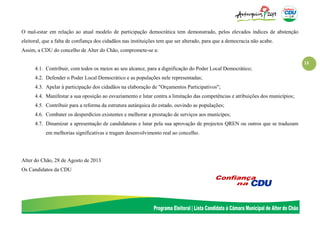 13
O mal-estar em relação ao atual modelo de participação democrática tem demonstrado, pelos elevados índices de abstenção
eleitoral, que a falta de confiança dos cidadãos nas instituições tem que ser alterado, para que a democracia não acabe.
Assim, a CDU do concelho de Alter do Chão, compromete-se a:
4.1. Contribuir, com todos os meios ao seu alcance, para a dignificação do Poder Local Democrático;
4.2. Defender o Poder Local Democrático e as populações nele representadas;
4.3. Apelar à participação dos cidadãos na elaboração de "Orçamentos Participativos";
4.4. Manifestar a sua oposição ao esvaziamento e lutar contra a limitação das competências e atribuições dos municípios;
4.5. Contribuir para a reforma da estrutura autárquica do estado, ouvindo as populações;
4.6. Combater os desperdícios existentes e melhorar a prestação de serviços aos munícipes;
4.7. Dinamizar a apresentação de candidaturas e lutar pela sua aprovação de projectos QREN ou outros que se traduzam
em melhorias significativas e tragam desenvolvimento real ao concelho.
Alter do Chão, 28 de Agosto de 2013
Os Candidatos da CDU
 
