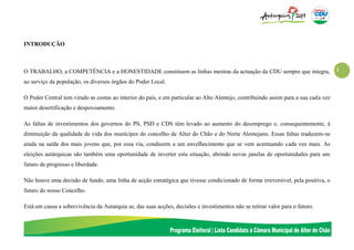 1
INTRODUÇÃO
O TRABALHO, a COMPETÊNCIA e a HONESTIDADE constituem as linhas mestras da actuação da CDU sempre que integra,
ao serviço da população, os diversos órgãos do Poder Local.
O Poder Central tem virado as costas ao interior do país, e em particular ao Alto Alentejo, contribuindo assim para a sua cada vez
maior desertificação e despovoamento.
As faltas de investimentos dos governos do PS, PSD e CDS têm levado ao aumento do desemprego e, consequentemente, à
diminuição da qualidade de vida dos munícipes do concelho de Alter do Chão e do Norte Alentejano. Essas faltas traduzem-se
ainda na saída dos mais jovens que, por essa via, conduzem a um envelhecimento que se vem acentuando cada vez mais. As
eleições autárquicas são também uma oportunidade de inverter esta situação, abrindo novas janelas de oportunidades para um
futuro de progresso e liberdade.
Não houve uma decisão de fundo, uma linha de acção estratégica que tivesse condicionado de forma irreversível, pela positiva, o
futuro do nosso Concelho.
Está em causa a sobrevivência da Autarquia se, das suas acções, decisões e investimentos não se retirar valor para o futuro.
 