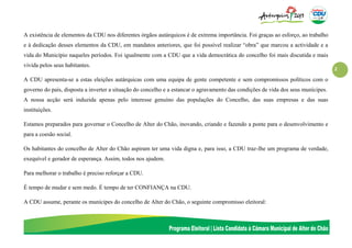 2
A existência de elementos da CDU nos diferentes órgãos autárquicos é de extrema importância. Foi graças ao esforço, ao trabalho
e à dedicação desses elementos da CDU, em mandatos anteriores, que foi possível realizar “obra” que marcou a actividade e a
vida do Município naqueles períodos. Foi igualmente com a CDU que a vida democrática do concelho foi mais discutida e mais
vivida pelos seus habitantes.
A CDU apresenta-se a estas eleições autárquicas com uma equipa de gente competente e sem compromissos políticos com o
governo do país, disposta a inverter a situação do concelho e a estancar o agravamento das condições de vida dos seus munícipes.
A nossa acção será induzida apenas pelo interesse genuíno das populações do Concelho, das suas empresas e das suas
instituições.
Estamos preparados para governar o Concelho de Alter do Chão, inovando, criando e fazendo a ponte para o desenvolvimento e
para a coesão social.
Os habitantes do concelho de Alter do Chão aspiram ter uma vida digna e, para isso, a CDU traz-lhe um programa de verdade,
exequível e gerador de esperança. Assim, todos nos ajudem.
Para melhorar o trabalho é preciso reforçar a CDU.
É tempo de mudar e sem medo. É tempo de ter CONFIANÇA na CDU.
A CDU assume, perante os munícipes do concelho de Alter do Chão, o seguinte compromisso eleitoral:
 