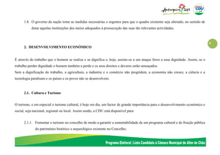 4
1.8. O governo da nação tome as medidas necessárias e urgentes para que o quadro existente seja alterado, no sentido de
dotar aquelas instituições dos meios adequados à prossecução das suas tão relevantes actividades.
2. DESENVOLVIMENTO ECONÓMICO
É através do trabalho que o homem se realiza e se dignifica e, hoje, assiste-se a um ataque feroz a essa dignidade. Assim, se o
trabalho perder dignidade o homem também a perde e os seus direitos e deveres estão ameaçados.
Sem a dignificação do trabalho, a agricultura, a indústria e o comércio não progridem, a economia não cresce, a ciência e a
tecnologia paralisam e os países e os povos não se desenvolvem.
2.1. Cultura e Turismo
O turismo, e em especial o turismo cultural, é hoje em dia, um factor de grande importância para o desenvolvimento económico e
social, seja nacional, regional ou local. Assim sendo, a CDU está disponível para:
2.1.1. Fomentar o turismo no concelho de modo a garantir a sustentabilidade de um programa cultural e de fruição pública
do património histórico e arqueológico existente no Concelho;
 