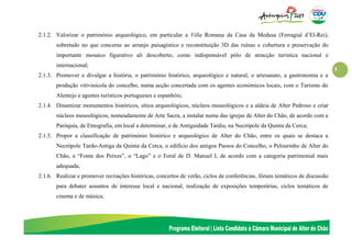 5
2.1.2. Valorizar o património arqueológico, em particular a Villa Romana da Casa da Medusa (Ferragial d’El-Rei),
sobretudo no que concerne ao arranjo paisagístico e reconstituição 3D das ruínas e cobertura e preservação do
importante mosaico figurativo ali descoberto, como indispensável pólo de atracção turística nacional e
internacional;
2.1.3. Promover e divulgar a história, o património histórico, arqueológico e natural, o artesanato, a gastronomia e a
produção vitivinícola do concelho, numa acção concertada com os agentes económicos locais, com o Turismo do
Alentejo e agentes turísticos portugueses e espanhóis;
2.1.4. Dinamizar monumentos históricos, sítios arqueológicos, núcleos museológicos e a aldeia de Alter Pedroso e criar
núcleos museológicos, nomeadamente de Arte Sacra, a instalar numa das igrejas de Alter do Chão, de acordo com a
Paróquia, de Etnografia, em local a determinar, e de Antiguidade Tardia, na Necrópole da Quinta da Cerca;
2.1.5. Propor a classificação de património histórico e arqueológico de Alter do Chão, entre os quais se destaca a
Necrópole Tardo-Antiga da Quinta da Cerca, o edifício dos antigos Passos do Concelho, o Pelourinho de Alter do
Chão, a “Fonte dos Peixes”, o “Lago” e o Foral de D. Manuel I, de acordo com a categoria patrimonial mais
adequada;
2.1.6. Realizar e promover recriações históricas, concertos de verão, ciclos de conferências, fóruns temáticos de discussão
para debater assuntos de interesse local e nacional, realização de exposições temporárias, ciclos temáticos de
cinema e de música;
 