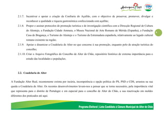 6
2.1.7. Incentivar e apoiar a criação da Confraria do Açafrão, com o objectivo de preservar, promover, divulgar e
reconhecer a qualidade e riqueza gastronómica confeccionada com açafrão;
2.1.8. Propor e assinar protocolos de promoção turística e de investigação científica com a Direcção Regional de Cultura
do Alentejo, a Fundação Cidade Ammaia, o Museu Nacional de Arte Romano de Mérida (Espanha), a Fundação
Casa de Bragança, o Turismo do Alentejo e o Turismo da Estremadura espanhola, relativamente ao legado cultural
romano existente na região;
2.1.9. Apoiar e dinamizar a Coudelaria de Alter no que concerne à sua promoção, enquanto polo de atração turística do
concelho;
2.1.10. Criar o Arquivo Fotográfico do Concelho de Alter do Chão, repositório histórico de extrema importância para o
estudo das localidades e populações.
2.2. Coudelaria de Alter
A Fundação Alter Real, recentemente extinta por incúria, incompetência e opção política do PS, PSD e CDS, arrastou na sua
queda a Coudelaria de Alter. Os recentes desenvolvimentos levam-nos a pensar que se torna necessário, pela importância vital
que representa para o distrito de Portalegre e em especial para o concelho de Alter do Chão, a sua reactivação em moldes
diferentes dos praticados até aqui.
 