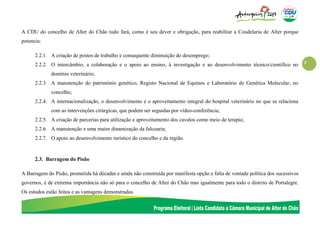 7
A CDU do concelho de Alter do Chão tudo fará, como é seu dever e obrigação, para reabilitar a Coudelaria de Alter porque
potencia:
2.2.1. A criação de postos de trabalho e consequente diminuição do desemprego;
2.2.2. O intercâmbio, a colaboração e o apoio ao ensino, à investigação e ao desenvolvimento técnico/científico no
domínio veterinário;
2.2.3. A manutenção do património genético, Registo Nacional de Equinos e Laboratório de Genética Molecular, no
concelho;
2.2.4. A internacionalização, o desenvolvimento e o aproveitamento integral do hospital veterinário no que se relaciona
com as intervenções cirúrgicas, que podem ser seguidas por vídeo-conferência;
2.2.5. A criação de parcerias para utilização e aproveitamento dos cavalos como meio de terapia;
2.2.6. A manutenção e uma maior dinamização da falcoaria;
2.2.7. O apoio ao desenvolvimento turístico do concelho e da região.
2.3. Barragem do Pisão
A Barragem do Pisão, prometida há décadas e ainda não construída por manifesta opção e falta de vontade política dos sucessivos
governos, é de extrema importância não só para o concelho de Alter do Chão mas igualmente para todo o distrito de Portalegre.
Os estudos estão feitos e as vantagens demonstradas.
 