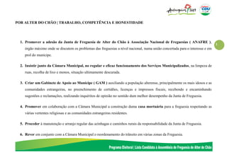 1
POR ALTER DO CHÃO | TRABALHO, COMPETÊNCIA E HONESTIDADE
1. Promover a adesão da Junta de Freguesia de Alter do Chão à Associação Nacional de Freguesias ( ANAFRE ),
órgão máximo onde se discutem os problemas das freguesias a nível nacional, numa união concertada para o interesse e em
prol do munícipe.
2. Insistir junto da Câmara Municipal, no regular e eficaz funcionamento dos Serviços Municipalizados, na limpeza de
ruas, recolha de lixo e monos, situação ultimamente descurada.
3. Criar um Gabinete de Apoio ao Munícipe ( GAM ) auxiliando a população alterense, principalmente os mais idosos e as
comunidades estrangeiras, no preenchimento de certidões, licenças e impressos fiscais, recebendo e encaminhando
sugestões e reclamações, realizando inquéritos de opinião no sentido dum melhor desempenho da Junta de Freguesia.
4. Promover em colaboração com a Câmara Municipal a construção duma casa mortuária para a freguesia respeitando as
várias vertentes religiosas e as comunidades estrangeiras residentes.
5. Proceder à manutenção e arranjo regular das azinhagas e caminhos rurais da responsabilidade da Junta de Freguesia.
6. Rever em conjunto com a Câmara Municipal o reordenamento do trânsito em várias zonas da Freguesia.
 