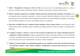 2
7. Editar a Monografia da Freguesia de Alter do Chão. Este tipo de livros são fundamentais para dar a conhecer,
promover e divulgar a história, o património cultural, a etnografia, a gastronomia, as lendas e tradições locais.
8. Realizar exposições temporárias de trabalhos artísticos/artesanais elaborados pelos munícipes da Freguesia. Criar
um programa anual de exposições temporárias, a incluir na Agenda Cultural do Município de Alter do Chão. Existem
diversas pessoas em Alter do Chão que fazem trabalhos desta natureza, com enorme dedicação e qualidade, e que ficariam
muito satisfeitos e orgulhosos de verem os seus trabalhos expostos e reconhecidos.
9. Desenvolver actividades de lazer e animação cultural, dirigidas a todos os grupos etários, tais como danças de salão,
arranjos florais, pintura, informática, línguas estrangeiras, caminhadas, ginástica e outras que venham a ser sugeridas pelos
Munícipes.
10. Classificar, recuperar e valorizar o “Lago” de Alter do Chão em colaboração com a Câmara Municipal através de
candidatura a fundos comunitários. O tanque, designado pelos alterenses como lago, representa um marco importante
na história contemporânea de Alter do Chão. Como tal, seria pertinente a sua recuperação e valorização, assim como da
área envolvente, uma vez que está abandonado e em ruínas, e sujeito a desaparecer.
11. Melhorar o Parque Infantil, com substituição/aquisição de novo mobiliário de diversão de preferência fabricado
com materiais recicláveis e assim “amigo do ambiente “sensibilizando as crianças desde cedo para esta vertente
ecológica.
 