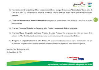 3
12. Valorização dos vários jardins públicos bem como reabilitar o “parque de merendas” à entrada da vila de Alter do
Chão mais uma vez com recurso a materiais recicláveis sempre tendo em mente o bem-estar futuro das novas
gerações.
13. Erigir um Monumento ao Bombeiro Voluntário como prova de agradecimento á sua dedicação e sacrifício ao serviço
das populações.
14. Criar um Parque de Merendas no Castelo de Alter Pedroso e manutenção da área envolvente.
15. Criar um Museu Etnográfico na Escola Primária de Alter Pedroso. Não só porque não existe um museu desta
natureza em Alter do Chão, mas também porque seria um pólo dinamizador da aldeia de Alter Pedroso.
16. Recuperar os antigos lavadouros de Alter Pedroso. Os lavadouros estão abandonados, sujos e em ruína. Pois este tipo
de estruturas, tão particulares e que marcaram uma determinada época das populações rurais, está a desaparecer.
Alter do Chão, Setembro de 2013
Os Candidatos da CDU
 