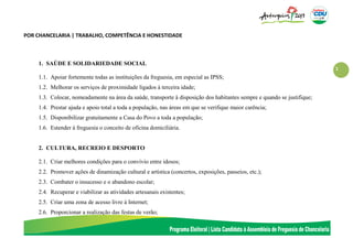 1
POR CHANCELARIA | TRABALHO, COMPETÊNCIA E HONESTIDADE
1. SAÚDE E SOLIDARIEDADE SOCIAL
1.1. Apoiar fortemente todas as instituições da freguesia, em especial as IPSS;
1.2. Melhorar os serviços de proximidade ligados à terceira idade;
1.3. Colocar, nomeadamente na área da saúde, transporte à disposição dos habitantes sempre e quando se justifique;
1.4. Prestar ajuda e apoio total a toda a população, nas áreas em que se verifique maior carência;
1.5. Disponibilizar gratuitamente a Casa do Povo a toda a população;
1.6. Estender à freguesia o conceito de oficina domiciliária.
2. CULTURA, RECREIO E DESPORTO
2.1. Criar melhores condições para o convívio entre idosos;
2.2. Promover ações de dinamização cultural e artística (concertos, exposições, passeios, etc.);
2.3. Combater o insucesso e o abandono escolar;
2.4. Recuperar e viabilizar as atividades artesanais existentes;
2.5. Criar uma zona de acesso livre à Internet;
2.6. Proporcionar a realização das festas de verão;
 