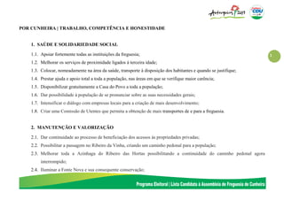 1
POR CUNHEIRA | TRABALHO, COMPETÊNCIA E HONESTIDADE
1. SAÚDE E SOLIDARIEDADE SOCIAL
1.1. Apoiar fortemente todas as instituições da freguesia;
1.2. Melhorar os serviços de proximidade ligados à terceira idade;
1.3. Colocar, nomeadamente na área da saúde, transporte à disposição dos habitantes e quando se justifique;
1.4. Prestar ajuda e apoio total a toda a população, nas áreas em que se verifique maior carência;
1.5. Disponibilizar gratuitamente a Casa do Povo a toda a população;
1.6. Dar possibilidade à população de se pronunciar sobre as suas necessidades gerais;
1.7. Intensificar o diálogo com empresas locais para a criação de mais desenvolvimento;
1.8. Criar uma Comissão de Utentes que permita a obtenção de mais transportes de e para a freguesia.
2. MANUTENÇÃO E VALORIZAÇÃO
2.1. Dar continuidade ao processo de beneficiação dos acessos às propriedades privadas;
2.2. Possibilitar a passagem no Ribeiro da Vinha, criando um caminho pedonal para a população;
2.3. Melhorar toda a Azinhaga do Ribeiro das Hortas possibilitando a continuidade do caminho pedonal agora
interrompido;
2.4. Iluminar a Fonte Nova e sua consequente conservação;
 