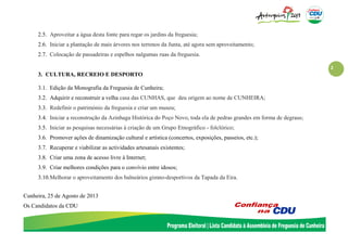 2
2.5. Aproveitar a água desta fonte para regar os jardins da freguesia;
2.6. Iniciar a plantação de mais árvores nos terrenos da Junta, até agora sem aproveitamento;
2.7. Colocação de passadeiras e espelhos nalgumas ruas da freguesia.
3. CULTURA, RECREIO E DESPORTO
3.1. Edição da Monografia da Freguesia de Cunheira;
3.2. Adquirir e reconstruir a velha casa das CUNHAS, que deu origem ao nome de CUNHEIRA;
3.3. Redefinir o património da freguesia e criar um museu;
3.4. Iniciar a reconstrução da Azinhaga Histórica do Poço Novo, toda ela de pedras grandes em forma de degraus;
3.5. Iniciar as pesquisas necessárias à criação de um Grupo Etnográfico - folclórico;
3.6. Promover ações de dinamização cultural e artística (concertos, exposições, passeios, etc.);
3.7. Recuperar e viabilizar as actividades artesanais existentes;
3.8. Criar uma zona de acesso livre à Internet;
3.9. Criar melhores condições para o convívio entre idosos;
3.10.Melhorar o aproveitamento dos balneários gimno-desportivos da Tapada da Eira.
Cunheira, 25 de Agosto de 2013
Os Candidatos da CDU
 