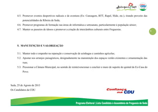 3
4.5. Promover eventos desportivos radicais e de aventura (Ex: Canoagem, BTT, Rapel, Slide, etc.), tirando proveito das
potencialidades da Ribeira de Seda;
4.6. Promover programas de formação nas áreas de informática e artesanato, particularmente à população sénior;
4.7. Manter os passeios de idosos e promover a criação de intercâmbios culturais entre Freguesias.
5. MANUTENÇÃO E VALORIZAÇÃO
5.1. Manter todo o empenho na reparação e conservação de azinhagas e caminhos agrícolas;
5.2. Apostar nos arranjos paisagísticos, designadamente na manutenção dos espaços verdes existentes e ornamentação das
ruas;
5.3. Pressionar a Câmara Municipal, no sentido de reintervencionar e concluir o muro de suporte do quintal da Ex-Casa do
Povo.
Seda, 25 de Agosto de 2013
Os Candidatos da CDU
 