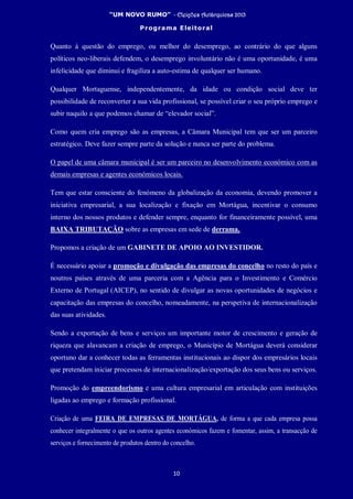 “UM NOVO RUMO” - Eleições Autárquicas 2013
Programa Eleitoral
10
Quanto à questão do emprego, ou melhor do desemprego, ao contrário do que alguns
políticos neo-liberais defendem, o desemprego involuntário não é uma oportunidade, é uma
infelicidade que diminui e fragiliza a auto-estima de qualquer ser humano.
Qualquer Mortaguense, independentemente, da idade ou condição social deve ter
possibilidade de reconverter a sua vida profissional, se possível criar o seu próprio emprego e
subir naquilo a que podemos chamar de “elevador social”.
Como quem cria emprego são as empresas, a Câmara Municipal tem que ser um parceiro
estratégico. Deve fazer sempre parte da solução e nunca ser parte do problema.
O papel de uma câmara municipal é ser um parceiro no desenvolvimento económico com as
demais empresas e agentes económicos locais.
Tem que estar consciente do fenómeno da globalização da economia, devendo promover a
iniciativa empresarial, a sua localização e fixação em Mortágua, incentivar o consumo
interno dos nossos produtos e defender sempre, enquanto for financeiramente possível, uma
BAIXA TRIBUTAÇÃO sobre as empresas em sede de derrama.
Propomos a criação de um GABINETE DE APOIO AO INVESTIDOR.
É necessário apoiar a promoção e divulgação das empresas do concelho no resto do país e
noutros países através de uma parceria com a Agência para o Investimento e Comércio
Externo de Portugal (AICEP), no sentido de divulgar as novas oportunidades de negócios e
capacitação das empresas do concelho, nomeadamente, na perspetiva de internacionalização
das suas atividades.
Sendo a exportação de bens e serviços um importante motor de crescimento e geração de
riqueza que alavancam a criação de emprego, o Município de Mortágua deverá considerar
oportuno dar a conhecer todas as ferramentas institucionais ao dispor dos empresários locais
que pretendam iniciar processos de internacionalização/exportação dos seus bens ou serviços.
Promoção do empreendorismo e uma cultura empresarial em articulação com instituições
ligadas ao emprego e formação profissional.
Criação de uma FEIRA DE EMPRESAS DE MORTÁGUA, de forma a que cada empresa possa
conhecer integralmente o que os outros agentes económicos fazem e fomentar, assim, a transacção de
serviços e fornecimento de produtos dentro do concelho.
 