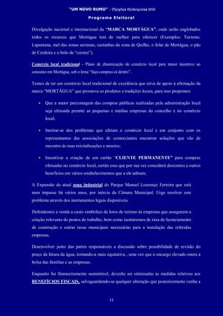 “UM NOVO RUMO” - Eleições Autárquicas 2013
Programa Eleitoral
11
Divulgação nacional e internacional da “MARCA MORTÁGUA”, onde serão englobados
todos os recursos que Mortágua tem de melhor para oferecer (Exemplos: Turismo,
Lapantana, mel das zonas serranas, castanhas da zona de Quilho, o folar de Mortágua, o pão
de Cerdeira e o bolo de “cornos”).
Comercio local tradicional - Plano de dinamização do comércio local para maior incentivo ao
consumo em Mortágua, sob o lema “faça compras cá dentro”.
Temos de ter um comércio local tradicional de excelência que sirva de apoio à afirmação da
marca “MORTÁGUA” que promova os produtos e tradições locais, para isso propomos:
• Que a maior percentagem das compras públicas realizadas pela administração local
seja efetuada perante as pequenas e médias empresas do concelho e no comércio
local;
• Inteirar-se dos problemas que afetam o comércio local e em conjunto com os
representantes das associações de comerciantes encontrar soluções que vão de
encontro às suas reivindicações e anseios;
• Incentivar a criação de um cartão “CLIENTE PERMANENTE” para compras
efetuadas no comércio local, cartão esse que por sua vez concederá descontos e outros
benefícios em vários estabelecimentos que a ele adiram;
A Expansão da atual zona industrial do Parque Manuel Lourenço Ferreira que está
num impasse há vários anos, por inércia da Câmara Municipal. Urge resolver este
problema através dos instrumentos legais disponíveis.
Defendemos a venda a custo simbólico de lotes de terreno às empresas que assegurem a
criação relevante de postos de trabalho, bem como isentaremos de taxa de licenciamento
de construção e outras taxas municipais necessárias para a instalação das referidas
empresas.
Desenvolver junto das partes responsáveis a discussão sobre possibilidade de revisão do
preço da fatura da água, tornando-a mais equitativa , uma vez que o encargo elevado onera a
bolsa das famílias e as empresas.
Enquanto for financeiramente sustentável, deverão ser otimizadas as medidas relativas aos
BENEFÍCIOS FISCAIS, salvaguardando-se qualquer alteração que posteriormente venha a
 