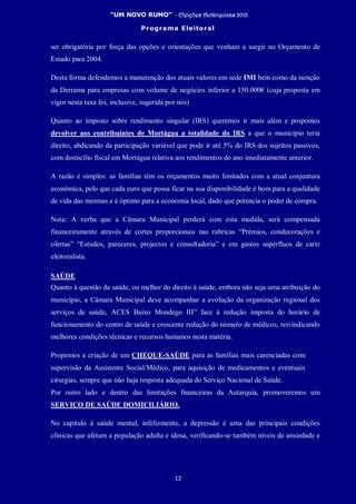 “UM NOVO RUMO” - Eleições Autárquicas 2013
Programa Eleitoral
12
ser obrigatória por força das opções e orientações que venham a surgir no Orçamento de
Estado para 2004.
Desta forma defendemos a manutenção dos atuais valores em sede IMI bem como da isenção
da Derrama para empresas com volume de negócios inferior a 150.000€ (cuja proposta em
vigor nesta taxa foi, inclusive, sugerida por nós)
Quanto ao imposto sobre rendimento singular (IRS) queremos ir mais além e propomos
devolver aos contribuintes de Mortágua a totalidade do IRS a que o município teria
direito, abdicando da participação variável que pode ir até 5% do IRS dos sujeitos passivos,
com domicílio fiscal em Mortágua relativa aos rendimentos do ano imediatamente anterior.
A razão é simples: as famílias têm os orçamentos muito limitados com a atual conjuntura
económica, pelo que cada euro que possa ficar na sua disponibilidade é bom para a qualidade
de vida das mesmas e é óptimo para a economia local, dado que potencia o poder de compra.
Nota: A verba que a Câmara Municipal perderá com esta medida, será compensada
financeiramente através de cortes proporcionais nas rubricas “Prémios, condecorações e
ofertas” “Estudos, pareceres, projectos e consultadoria” e em gastos supérfluos de cariz
eleitoralista.
SAÚDE
Quanto à questão da saúde, ou melhor do direito à saúde, embora não seja uma atribuição do
município, a Câmara Municipal deve acompanhar a evolução da organização regional dos
serviços de saúde, ACES Baixo Mondego III” face à redução imposta do horário de
funcionamento do centro de saúde e crescente redução do número de médicos, reivindicando
melhores condições técnicas e recursos humanos nesta matéria.
Propomos a criação de um CHEQUE-SAÚDE para as famílias mais carenciadas com
supervisão da Assistente Social/Médico, para aquisição de medicamentos e eventuais
cirurgias, sempre que não haja resposta adequada do Serviço Nacional de Saúde.
Por outro lado e dentro das limitações financeiras da Autarquia, promoveremos um
SERVIÇO DE SAÚDE DOMICILIÁRIO.
No capitulo à saúde mental, infelizmente, a depressão é uma das principais condições
clínicas que afetam a população adulta e idosa, verificando-se também níveis de ansiedade e
 