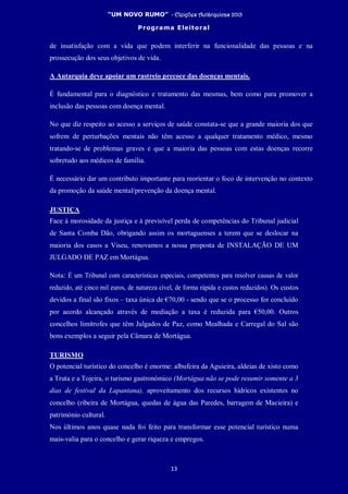“UM NOVO RUMO” - Eleições Autárquicas 2013
Programa Eleitoral
13
de insatisfação com a vida que podem interferir na funcionalidade das pessoas e na
prossecução dos seus objetivos de vida.
A Autarquia deve apoiar um rastreio precoce das doenças mentais.
É fundamental para o diagnóstico e tratamento das mesmas, bem como para promover a
inclusão das pessoas com doença mental.
No que diz respeito ao acesso a serviços de saúde constata-se que a grande maioria dos que
sofrem de perturbações mentais não têm acesso a qualquer tratamento médico, mesmo
tratando-se de problemas graves e que a maioria das pessoas com estas doenças recorre
sobretudo aos médicos de família.
É necessário dar um contributo importante para reorientar o foco de intervenção no contexto
da promoção da saúde mental/prevenção da doença mental.
JUSTIÇA
Face à morosidade da justiça e à previsível perda de competências do Tribunal judicial
de Santa Comba Dão, obrigando assim os mortaguenses a terem que se deslocar na
maioria dos casos a Viseu, renovamos a nossa proposta de INSTALAÇÃO DE UM
JULGADO DE PAZ em Mortágua.
Nota: É um Tribunal com características especiais, competentes para resolver causas de valor
reduzido, até cinco mil euros, de natureza cível, de forma rápida e custos reduzidos). Os custos
devidos a final são fixos – taxa única de €70,00 - sendo que se o processo for concluído
por acordo alcançado através de mediação a taxa é reduzida para €50,00. Outros
concelhos limítrofes que têm Julgados de Paz, como Mealhada e Carregal do Sal são
bons exemplos a seguir pela Câmara de Mortágua.
TURISMO
O potencial turístico do concelho é enorme: albufeira da Aguieira, aldeias de xisto como
a Truta e a Tojeira, o turismo gastronómico (Mortágua não se pode resumir somente a 3
dias de festival da Lapantana), aproveitamento dos recursos hídricos existentes no
concelho (ribeira de Mortágua, quedas de água das Paredes, barragem de Macieira) e
património cultural.
Nos últimos anos quase nada foi feito para transformar esse potencial turístico numa
mais-valia para o concelho e gerar riqueza e empregos.
 