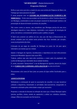 “UM NOVO RUMO” - Eleições Autárquicas 2013
Programa Eleitoral
14
Refira-se que esteve previsto a criação de uma zona turística do Falgaroso do Maio e do
Valongo que nunca passaram do papel.
É nossa proposta criar um CENTRO DE INTERPRETAÇÃO TURÍSTICA DE
MORTÁGUA – Existe uma necessidade real de promover a oferta Turística disponível
em Mortágua, constituindo-se como um projeto essencial de dinamização turística e de
potenciação do desenvolvimento económico do concelho.
Não somos contra os museus, mas entendemos que Mortágua precisa de uma nova
abordagem expositiva e mais dinâmica, recorrendo a um conjunto de tecnologias de
ponta, inovadoras e extremamente apelativas para o público em geral.
O ideal seria construir um edifício de raiz, mas caso não haja co-financiamento das
demais entidades para tal, poderá numa primeira fase ficar instalado, por exemplo,
numa escola primária devoluta.
Colocação de um mapa do concelho de Mortágua no centro da vila para apoio
informativo aos turistas que nos visitam.
Quanto à barragem da Aguieira, reconhecemos a importância da atual infra-estrutura
turística do Montebelo Aguieira Lake resort SPA.
Todavia, embora seja uma mais-valia económica, a maior parte da população não
usufrui da Barragem por intermédio dessa unidade hoteleira.
É, assim, necessário “democratizar” o uso da Barragem da Aguieira, através da criação
de um PARQUE DE CAMPISMO e ZONA BALNEAR na zona envolvente.
Procuraremos criar zonas de lazer junto aos pontos de água melhor localizados para o
efeito.
ASSOCIATIVISMO
Defendemos a continuação do apoio às associações do concelho e às suas iniciativas
culturais e desportivas, fomentando as actividades inter-associativas, assegurando os
transportes solicitados pelas coletividades sempre que necessário.
Propomos a concessão de descontos na utilização dos meios que a Câmara Municipal explora
(piscinas, pavilhões, cinema, entrada em espetáculos) a atribuir aos voluntários (incluindo,
cônjuge e filhos) em associações sem fins lucrativos.
 