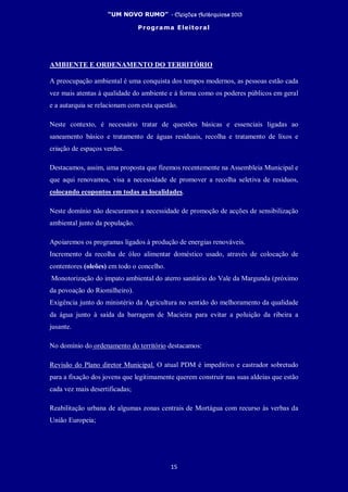 “UM NOVO RUMO” - Eleições Autárquicas 2013
Programa Eleitoral
15
AMBIENTE E ORDENAMENTO DO TERRITÓRIO
A preocupação ambiental é uma conquista dos tempos modernos, as pessoas estão cada
vez mais atentas à qualidade do ambiente e à forma como os poderes públicos em geral
e a autarquia se relacionam com esta questão.
Neste contexto, é necessário tratar de questões básicas e essenciais ligadas ao
saneamento básico e tratamento de águas residuais, recolha e tratamento de lixos e
criação de espaços verdes.
Destacamos, assim, uma proposta que fizemos recentemente na Assembleia Municipal e
que aqui renovamos, visa a necessidade de promover a recolha seletiva de resíduos,
colocando ecopontos em todas as localidades.
Neste domínio não descuramos a necessidade de promoção de acções de sensibilização
ambiental junto da população.
Apoiaremos os programas ligados à produção de energias renováveis.
Incremento da recolha de óleo alimentar doméstico usado, através de colocação de
contentores (oleões) em todo o concelho.
Monotorização do impato ambiental do aterro sanitário do Vale da Margunda (próximo
da povoação do Riomilheiro).
Exigência junto do ministério da Agricultura no sentido do melhoramento da qualidade
da água junto à saída da barragem de Macieira para evitar a poluição da ribeira a
jusante.
No domínio do ordenamento do território destacamos:
Revisão do Plano diretor Municipal. O atual PDM é impeditivo e castrador sobretudo
para a fixação dos jovens que legitimamente querem construir nas suas aldeias que estão
cada vez mais desertificadas;
Reabilitação urbana de algumas zonas centrais de Mortágua com recurso às verbas da
União Europeia;
 