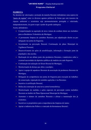 “UM NOVO RUMO” - Eleições Autárquicas 2013
Programa Eleitoral
16
FLORESTA
No domínio da valorização e proteção da mancha florestal, defendemos uma espécie de
“pacto de regime” entre os diversos agentes políticos de forma que este tesouros da
riqueza ambiental e económica seja permanentemente protegida e valorizada,
independentemente, de quem ocupe o poder da gestão autárquica.
Assim, defendemos:
• Comparticipação na aquisição de nova viatura de combate direto aos incêndios
para os Bombeiros Voluntários de Mortágua;
• A permanente limpeza de caminhos florestais, por adjudicação direita ou por
delegação nas juntas de freguesia;
• Investimento na prevenção florestal. Continuação do plano Municipal de
Vigilância Florestal;
• Desenvolvimento de ações de sensibilização, informação e formação junto da
população e das escolas;
• Realização de um debate junto dos produtores florestais e madeireiros sobre a
eventual necessidade de depósitos públicos de madeira em cada freguesia;
• Continuação da realização do fórum florestal de Mortágua;
• Monitorização da doença que afeta o eucalipto;
• Apoio à equipa de sapadores florestais da associação de produtores florestais de
Mortágua;
• Delegação de competências nas juntas de freguesia para execução de trabalhos
de conservação, reparação de caminhos agrícolas e /ou florestais;
• Incentivo à certificação florestal;
• Defesa da construção de uma nova central termoelétrica;
• Monitorização de medidas e ações especiais de prevenção contra incêndios
florestais no âmbito do Plano Operacional Municipal de Mortágua;
• Aumentar o número de caminhos florestais e efetuar a manutenção dos já
existentes;
• Incentivar os proprietários para a importância das limpezas de matas;
• Apoiar a indústria das Pellets e o mercado da biomamassa flotestal.:
 
