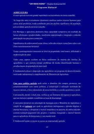 “UM NOVO RUMO” - Eleições Autárquicas 2013
Programa Eleitoral
17
AGRICULTURA
O setor agrícola tem uma grande importância socioeconómica no nosso concelho.
Ao longo dos anos o crescimento económico canalizou muitos recursos humanos para
outras áreas produtivas, tendo contribuído para um declínio significativo da população
com atividade agrícola no nosso concelho.
Em Mortágua a agricultura demonstra fraca capacidade competitiva em resultado de
baixas eficiências e produtividades, insuficiente especialização e integração e reduzida
participação nos processos comerciais.
Impedimentos de ordem natural como clima e solos não existem, temos bons solos e um
clima maioritariamente favorável.
Temos constrangimentos estruturais ao nível da propriedade, entre outros, dificultado a
modernização do setor.
Todos estes aspetos resultam no baixo rendimento da maioria das famílias de
agricultores, o que acarreta consigo problemas de êxodo, desertificação humana e
envelhecimento da população do meio rural.
É fundamental colocar à disposição dos agricultores um programa de desenvolvimento
rural sendo indispensável o empenhamento do Ministério da Agricultura.
Uma nova política agrícola pode evitar o abandono dos campos, promover, em
complementaridade com outras políticas, a conservação e utilização sustentada de
recursos naturais, o bom ordenamento do nosso território e a coesão económica e social.
Curiosamente, devido à atual crise, verifica-se um fenómeno de regresso à agricultura,
que tem inclusive ajudado a estabilizar as taxas de desemprego.
É necessário promover em articulação da Autarquia com o Ministério da Agricultura a
criação de um gabinete que ajude os agricultores mortaguenses e permita aligeirar a
enorme burocracia, e ultrapassar a incrível inoperância no percurso de análise-decisão-
contrato-validação-pagamento dos projetos e medidas, transpondo a incrível barreira
para os agricultores da tecnocracia e o seu mundo rural.
É fundamental ajudar os jovens no acesso ao empresariado agrícola.
 