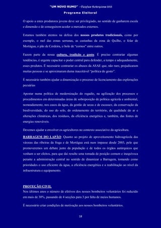 “UM NOVO RUMO” - Eleições Autárquicas 2013
Programa Eleitoral
18
O apoio a estes produtores jovens deve ser privilegiado, no sentido de ganharem escala
e dimensão e de conseguirem aceder a mercados externos.
Estamos também atentos na defesa dos nossos produtos tradicionais, como por
exemplo, o mel das zonas serranas, as castanhas da zona de Quilho, o folar de
Mortágua, o pão de Cerdeira, o bolo de “cornos” entre outros.
Fazem parte da nossa cultura, tradição e gosto. É preciso contrariar algumas
tendências, é urgente capacitar o poder central para defender, a tempo e adequadamente,
esses produtos. É necessário contrariar os abusos da ASAE que, não raro, prejudicaram
muitas pessoas e se aproximaram duma inaceitável “política do gosto”.
É necessário também ajudar a dinamização o processo de licenciamento das explorações
pecuárias
Apostar numa política de modernização do regadio, na agilização dos processos e
procedimentos em determinadas áreas de sobreposição de política agrícola e ambiental,
nomeadamente, nos casos da água, da gestão de secas e de escassez, da conservação da
biodiversidade, do uso do solo, do ordenamento do território, da qualidade do ar e
alterações climáticas, dos resíduos, da eficiência energética e, também, das fontes de
energias renováveis.
Devemos ajudar a envolver os agricultores no contexto associativo da agricultura.
BARRAGEM DO LAPÃO: Quanto ao projeto de aproveitamento hidroagrícola das
várzeas das ribeiras da fraga e de Mortágua está num impasse desde 2003, pelo que
promoveremos um debate junto da população e de todos os órgãos autárquicos que
venham a ser eleitos, para que dai resulte uma tomada de posição comum e inequívoca
perante a administração central no sentido de dinamizar a Barragem, tomando como
prioridades o uso eficiente da água, a eficiência energética e a reabilitação ao nível da
infraestrutura e equipamento.
PROTEÇÃO CIVIL
Nos últimos anos o número de efetivos dos nossos bombeiros voluntários foi reduzido
em mais de 30%, passando de 4 secções para 3 por falta de meios humanos.
É necessário criar condições de motivação aos nossos bombeiros voluntários.
 