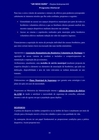 “UM NOVO RUMO” - Eleições Autárquicas 2013
Programa Eleitoral
19
Para isso e com o intuito de aumentar o número de efetivos para poderem corresponder
cabalmente às inúmeras missões que lhe estão confiadas, propomos o seguinte:
• Gratuitidade no acesso aos espaços desportivos municipais por parte de todos os
bombeiros voluntários efetivos e que os familiares diretos possam usufruir dos
mesmos espaços desportivos mediante desconto nas entradas;
• Acesso ao cinema e espetáculos realizados pelo município pelos bombeiros
voluntários efetivos mediante redução do valor do respetivo ingresso;
Financiaremos a aquisição de meios de proteção individual dos nossos bombeiros, para
que estes corram menos riscos na execução das suas tarefas estatutárias;
Apoiaremos a Associação Humanitária dos Bombeiros Voluntários de Mortágua na
aquisição de novas viaturas de combate a incêndios e comparticiparemos na
manutenção e reparação das já existentes;
Atribuiremos, anualmente, uma medalha de mérito municipal (mediante proposta da
respetiva direção) a elemento ou elementos da associação de bombeiros, que pela sua
dedicação, disponibilidade e atos de valor relevantes se tenham destacado no ano
transato;
---------------------------------------------------------------------------------------------------------
Elaboraremos um Plano Municipal de Segurança que garanta uma estratégia e um
plano de ação em caso de necessidade.
Proporemos ao Ministério da Administração interna o reforço do número de efetivos
da GNR de modo a satisfazer a necessidade de segurança do concelho, sobretudo
durante o mês de agosto em que a população quase duplica.
DESPORTO
A prática de desporto no âmbito competitivo ou no âmbito do lazer é atualmente um meio de
eleição para a formação moral e cívica dos cidadãos e para a sua qualidade de vida.
As autarquias devem ter um papel fundamental ao proporcionar condições para a prática
desportiva. Assim propomo-nos:
 