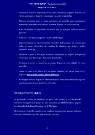 “UM NOVO RUMO” - Eleições Autárquicas 2013
Programa Eleitoral
20
• Fomentar a prática de desporto juvenil e sénior, diminuindo os preços de acesso aos
vários equipamentos desportivos municipais existentes no concelho;
• Elaborar protocolos com as várias associações do concelho com equipamentos
desportivos no sentido de incentivar a prática de desporto em todo o concelho;
• Criar um circuito de manutenção na área da vila de Mortágua, com um percurso
pedestre;
• Elaborar a carta desportiva para o concelho de Mortágua;
• Elaborar um plano de Desenvolvimento Desportivo de longo prazo em conjunto com
todos os agentes desportivos do concelho de Mortágua que defina a política
desportiva municipal;
• Promover e apoiar a realização de eventos desportivos de inegável prestígio que
sirvam para levar bem longe o bom-nome do concelho;
• Continuar a apoiar e a promover atividades desportivas com tradição no nosso
concelho;
• Apoiar as associações desportivas do nosso concelho com meios financeiros e
logísticos com especial enfoque para a formação;
• Contemplar o mérito desportivo, atribuindo bolsas e outros meios financeiros a jovens
que alcancem resultados desportivos relevantes;
CULTURA E TEMPOS LIVRES
Do património cultural de Mortágua faz parte, sem dúvida, o PELOURINHO
(construído na sequência da doação do foral manuelino, em 1514) situado no pequeno
largo da rua Dr. João Lopes Morais na vila de Mortágua.
Infelizmente, o pelourinho encontra-se em estado de abandono, sem qualquer indicação
turística ou iluminação específica projetada sobre o mesmo.
 