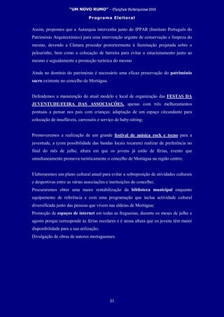 “UM NOVO RUMO” - Eleições Autárquicas 2013
Programa Eleitoral
21
Assim, propomos que a Autarquia intervenha junto do IPPAR (Instituto Português do
Património Arquitectónico) para uma intervenção urgente de conservação e limpeza do
mesmo, devendo a Câmara proceder posteriormente à iluminação projetada sobre o
pelourinho, bem como a colocação de barreira para evitar o estacionamento junto ao
mesmo e seguidamente a promoção turística do mesmo
Ainda no domínio do património é necessário uma eficaz preservação do património
sacro existente no concelho de Mortágua.
Defendemos a manutenção do atual modelo e local de organização das FESTAS DA
JUVENTUDE/FEIRA DAS ASSOCIAÇÕES, apenas com três melhoramentos
pontuais a pensar nos pais com crianças: adaptação de um espaço circundante para
colocação de insufláveis, carrosséis e serviço de baby-sitting;
Promoveremos a realização de um grande festival de música rock e tecno para a
juventude, a (com possibilidade das bandas locais tocarem) realizar de preferência no
final do mês de julho, altura em que os jovens já estão de férias, evento que
simultaneamente promova turisticamente o concelho de Mortágua na região centro;
Elaboraremos um plano cultural anual para evitar a sobreposição de atividades culturais
e desportivas entre as várias associações e instituições do concelho;
Procuraremos obter uma maior rentabilização da biblioteca municipal enquanto
equipamento de referência e com uma programação que inclua actividade cultural
diversificada junto das pessoas que vivem nas aldeias de Mortágua;
Promoção de espaços de internet em todas as freguesias, durante os meses de julho e
agosto porque corresponde às férias escolares e é nessa altura que os jovens têm maior
disponibilidade para a sua utilização;
Divulgação de obras de autores mortaguenses.
 