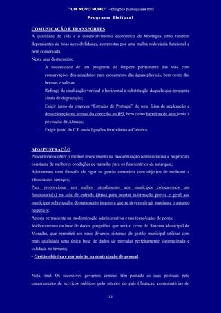 “UM NOVO RUMO” - Eleições Autárquicas 2013
Programa Eleitoral
22
COMUNICAÇÃO E TRANSPORTES
A qualidade de vida e o desenvolvimento económico de Mortágua estão também
dependentes de boas acessibilidades, compostas por uma malha rodoviária funcional e
bem conservada.
Nesta área destacamos;
• A necessidade de um programa de limpeza permanente das vias com
conservações dos aquedutos para escoamento das águas pluviais, bem como das
bermas e valetas;
• Reforço da sinalização vertical e horizontal e substituição daquela que apresente
sinais de degradação;
• Exigir junto da empresa “Estradas de Portugal” de uma faixa de aceleração e
desaceleração no acesso do concelho ao IP3, bem como barreiras de som junto à
povoação de Almaça;
• Exigir junto da C.P. mais ligações ferroviárias a Coimbra.
ADMINISTRAÇÃO
Procuraremos obter o melhor investimento na modernização administrativa e na procura
constante de melhores condições de trabalho para os funcionários da autarquia;
Adotaremos uma filosofia de rigor na gestão camarária com objetivo de melhorar a
eficácia dos serviços;
Para proporcionar um melhor atendimento aos munícipes colocaremos um
funcionário(a) na sala de entrada (átrio) para prestar informação prévia e geral aos
munícipes sobre qual o departamento interno a que se devem dirigir mediante o assunto
respetivo;
Aposta permanente na modernização administrativa e nas tecnologias de ponta;
Melhoramento da base de dados geográfica que será o cerne do Sistema Municipal de
Moradas, que permitirá aos mais diversos sistemas de gestão municipal utilizar com
mais qualidade uma única base de dados de moradas perfeitamente sistematizada e
validada no terreno;
- Gestão objetiva e por mérito na contratação de pessoal;
Nota final: Os sucessivos governos centrais têm pautado as suas políticas pelo
encerramento de serviços públicos pelo interior do país (finanças, conservatórias do
 