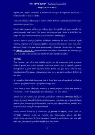 “UM NOVO RUMO” - Eleições Autárquicas 2013
Programa Eleitoral
23
registo civil, predial, comercial e automóveis, serviços da segurança social etc…)
deslocalizando-os para as cidades.
Esta deslocalização implica que os utentes tenham de fazer dezenas de quilómetros para
acederem a esses serviços.
Os meios de transporte públicos que estão ao dispor dos cidadãos do nosso concelho são
manifestamente insuficientes (ou mesmo inexistentes) para efetuar a deslocação em
tempo útil para tratar dos mais variados assuntos fora de Mortágua.
Assim e caso os serviços públicos atualmente existentes no nosso concelho sejam
extintos, propomos criar um espaço público com protocolos com os vários ministérios
detentores dos serviços a extinguir, onde passarão a funcionar estes serviços em sistema
de “FRONT OFFICE”, com um número reduzido de funcionários por cada serviço,
onde os utentes se possam deslocar e tratar dos mais variados assuntos.
IDOSOS
Para terminar, para além das medidas sociais que já propusemos neste programa
eleitoral quanto aos idosos, deixamos aqui uma palavra final e específica para os
mortaguenses a quem tanto devemos porque foram eles que, muito antes de nós,
trabalharam por Mortágua e pelas gerações mais novas que agora usufruem do fruto do
seu labor.
A chamada solidariedade inter-geracional é desde logo uma obrigação de retribuição
social da geração mais nova à geração mais experiente.
Desta forma é nossa obrigação promover e apoiar projetos e ações para atenuar o
isolamento e solidão da população idosa e reformar a sua auto-estima.
Damos aqui um exemplo, que queremos concretizar, a chamada biblioteca móvel, ou
mesmo através da leitura feita de viva voz por pessoas voluntárias que se disponibilizem
para tal, junto de quem por infortúnios da vida não teve oportunidade de aprender a ler
ou por razões de saúde já o não possam fazer.
Somos também favoráveis à continuação de passeios de idosos, outras visitas ou
atividades culturais, como por exemplo uma Universidade Sénior, que lhes
proporcionem momentos de lazer, bem-estar e convívio, contribuindo para uma vida
mais ativa, uma melhor qualidade de vida e de auto-estima.
 