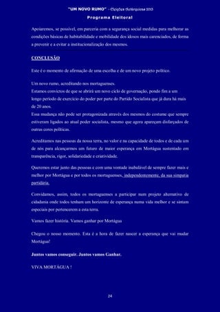 “UM NOVO RUMO” - Eleições Autárquicas 2013
Programa Eleitoral
24
Apoiaremos, se possível, em parceria com a segurança social medidas para melhorar as
condições básicas de habitabilidade e mobilidade dos idosos mais carenciados, de forma
a prevenir e a evitar a institucionalização dos mesmos.
CONCLUSÃO
Este é o momento de afirmação de uma escolha e de um novo projeto político.
Um novo rumo, acreditando nos mortaguenses.
Estamos convictos de que se abrirá um novo ciclo de governação, pondo fim a um
longo período de exercício do poder por parte do Partido Socialista que já dura há mais
de 20 anos.
Essa mudança não pode ser protagonizada através dos mesmos do costume que sempre
estiveram ligados ao atual poder socialista, mesmo que agora apareçam disfarçados de
outras cores políticas.
Acreditamos nas pessoas da nossa terra, no valor e na capacidade de todos e de cada um
de nós para alcançarmos um futuro de maior esperança em Mortágua sustentado em
transparência, rigor, solidariedade e criatividade.
Queremos estar junto das pessoas e com uma vontade inabalável de sempre fazer mais e
melhor por Mortágua e por todos os mortaguenses, independentemente, da sua simpatia
partidária.
Convidamos, assim, todos os mortaguenses a participar num projeto alternativo de
cidadania onde todos tenham um horizonte de esperança numa vida melhor e se sintam
especiais por pertencerem a esta terra.
Vamos fazer história. Vamos ganhar por Mortágua
Chegou o nosso momento. Esta é a hora de fazer nascer a esperança que vai mudar
Mortágua!
Juntos vamos conseguir. Juntos vamos Ganhar.
VIVA MORTÁGUA !
 