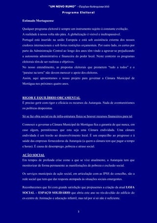 “UM NOVO RUMO” - Eleições Autárquicas 2013
Programa Eleitoral
3
Estimado Mortaguense
Qualquer programa eleitoral é sempre um instrumento sujeito à constante evolução.
A realidade à nossa volta não pára. A globalização é visível e inultrapassável.
Portugal está inserido na união Europeia e está sob assistência externa dos nossos
credores internacionais e sob fortes restrições orçamentais. Por outro lado, os cortes por
parte da Administração Central ao longo dos anos têm vindo a agravar-se prejudicando
a autonomia administrativa e financeira do poder local. Neste contexto os programas
eleitorais têm de ser realistas e objetivos.
No nosso entendimento, as propostas eleitorais que prometem “tudo a todos” e o
“paraíso na terra” não devem merecer o apoio dos eleitores.
Assim, aqui apresentamos o nosso projeto para governar a Câmara Municipal de
Mortágua nos próximos quatro anos.
RIGOR E EQUILÍBRIO ORÇAMENTAL
É preciso gerir com rigor e eficácia os recursos da Autarquia. Nada de aventureirismos
ou políticas despesistas.
Só se faz obra social ou de infra-estrutura física se houver recursos financeiros para tal.
Connosco a governar a Câmara Municipal de Mortágua fica a garantia de que nunca, em
caso algum, permitiremos que esta seja uma Câmara endividada. Uma câmara
endividada é um travão ao desenvolvimento local. É um empecilho ao progresso e à
saúde das empresas fornecedoras da Autarquia (a quem a câmara tem que pagar a tempo
e horas). É causa de desemprego, pobreza e atraso social.
AÇÃO SOCIAL
Em tempos de profunda crise como a que se vive atualmente, a Autarquia tem que
monitorizar de forma permanente as manifestações de pobreza e exclusão social.
Os serviços municipais de ação social, em articulação com as IPSS do concelho, são a
rede social que tem que dar resposta atempada às situações sociais emergentes.
Reconhecemos que foi com grande satisfação que propusemos a criação da atual LOJA
SOCIAL – ESPAÇO SOLIDÁRIO que abriu este ano no rés-do-chão do edifício do
ex-centro de Animação e educação infantil, mas tal por si só não é suficiente.
 