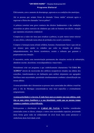 “UM NOVO RUMO” - Eleições Autárquicas 2013
Programa Eleitoral
4
Efetivamente, com o aumento de desemprego, agravam-se as condições dos munícipes.
Até as pessoas que sempre foram da chamada “classe média” arriscam agora a
engrossar a fileira dos chamados “novos pobres”.
A pobreza constitui uma grave renúncia dos direitos fundamentais e das condições
necessárias ao pleno exercício da cidadania que cada ser humano tem direito, situação
que reputamos eticamente condenável.
Compete-nos a todos nós lutar para erradicar a pobreza, ou pelo menos tentar minorar
os seus efeitos, sobretudo numa altura de profunda crise social e económica.
Compete à Autarquia numa atitude solidária, humana e humanizante fazer o que está ao
seu alcance para ajudar os cidadãos que estão na situação de pobreza,
independentemente, dos fatores económicos, sociais e culturais que geraram e
perpetuaram essa situação.
É necessário, assim, uma monotorização permanente das situações sociais de subnutrição,
abandono escolar, alcoolismo, toxicodependência e maus-tratos.
Pretendemos criar um programa a que simbolicamente chamaremos “A CASA DA
ALDEIA” através da reconversão dos edifícios recuperáveis situados nas aldeias dos
concelhos, transformando-os em habitações para atribuir alojamento aos agregados
familiares mais necessitados, permitindo simultaneamente combater a desertificação nas
nossas aldeias.
A nossa prioridade não é desenraizar as pessoas mais carenciadas das aldeias e trazê-las
para a vila de Mortágua concentrando-as num local específico e eventualmente
estigmatizante.
A nossa prioridade é o inverso. É tudo fazer para as manter nas suas aldeias, onde
têm as suas raízes familiares e a sua identidade, sendo que ao mesmo tempo
estamos a combater a desertificação.
Reforçaremos a distribuição do CABAZ DE NATAL a famílias consideradas
carenciadas como os idosos, crianças e outros com necessidades especiais, procurando
desta forma gerar redes de solidariedade de nível local, bem como promover o
simbolismo desta festividade cristã.
 
