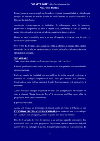 “UM NOVO RUMO” - Eleições Autárquicas 2013
Programa Eleitoral
5
Promoveremos a inserção social, melhorando os níveis de empregabilidade e estímulo para
inserção no mercado de trabalho através do atual Gabinete de Inserção Profissional e o
Gabinete de Ação Social.
Apoiaremos permanentemente as instituições de solidariedade social de Mortágua,
promovendo o alargamento do apoio à terceira idade, fomentando a oferta do número de
camas e incentivando a iniciativa privada na concretização destes objetivos.
Quanto ao apoio domiciliário, dada a sua crucial importância, fomentaremos, inclusive, o
voluntariado de reformados.
Nota Final: Se tivermos que reduzir no betão e alcatrão e noutras obras menos
necessárias para acudir aos mortaguenses em situação mais vulnerável assim o faremos
sem qualquer hesitação.
NATALIDADE
Todos os dados estatísticos confirmam que Mortágua está a envelhecer.
É visível que quase todos os dias há um funeral de um mortaguense e só ocasionalmente
nasce uma criança.
Embora a questão da Natalidade seja um problema de âmbito nacional gravíssimo, à
autarquia de Mortágua competir-lhe-á tudo fazer para minorar este problema,
focalizando-se numa política atrativa de fixação dos jovens casais e de apoio direto à
natalidade.
A atual política da autarquia de dar 100€ por ano a cada criança nascida no concelho, ou
seja, a chamada “Conta Crescente Jovem” é meramente simbólica, como aliás os
proponentes publicamente reconhecem.
É preciso ir mais além.
Assim, sem prejuízo da continuação da referida conta, propomos a atribuição de um
INCENTIVO DIRETO AOS PROGENITORES em tempo útil, que poderá chegar
aos 1.000€ por cada criança/ano, durante os quatro anos do nosso mandato.
Nota 1: A variação do valor do incentivo a ser atribuído depende, unicamente, dos
rendimentos auferidos pelos progenitores requerentes mediante documento original
comprovativo da realização da despesa feita preferencialmente nas lojas comerciais de
 