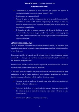 “UM NOVO RUMO” - Eleições Autárquicas 2013
Programa Eleitoral
7
• Comparticipação na aquisição de livros escolares, sem prejuízo do incentivo à
reutilização dos livros e promoção da troca de manuais escolares.
• Criação de um novo parque infantil.
• Proposta de apoio às famílias mortaguenses com jovens a estudar fora do concelho
(dependente do escalão do IRS) mediante comparticipação da autarquia no preço dos
bilhetes de transporte coletivo dos jovens que pretendam passar os fins de semana em
Mortágua com as suas famílias;
• É obrigação de todos os autarcas pugnarem pela defesa da família, e no caso
vertente das famílias numerosas, procurando rever os valores das taxas, preço da
água, renda habitacional e outras com descontos graduais em função do aumento
do número de filhos.
JUVENTUDE E EDUCAÇÃO
Todos os programas eleitorais falam geralmente muito dos jovens e da juventude, mas
na maioria das vezes não passam de pura propaganda e oportunismo político para obter
o voto dos jovens.
Estamos convencidos de que os jovens de hoje que veem os seus pais a passar grandes
dificuldades e a fazer grandes sacrifícios para os manter a estudar, já não acreditam em
vãs promessas propagandísticas.
São necessárias medidas concretas de apoio à juventude, mas sem lhes criar a ilusão de
que a Autarquia lhe vai resolver todos os problemas.
A Autarquia deve estar ao lado dos jovens e dar-lhes as ferramentas necessárias para
melhorarem a sua formação académica, terem melhores condições para procurar
trabalho e para a criação do seu próprio negócio. Assim, propomos;
• Aumentar e reforçar as bolsas de estudo para universitários, provenientes de
famílias de baixos rendimentos;
• Atribuição de Bolsas de Investigação focadas em áreas que também são
do interesse para o município (energias renováveis, floresta e área
farmacêutica);
• Criação de um gabinete de orientação académico.
 