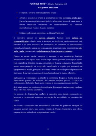 “UM NOVO RUMO” - Eleições Autárquicas 2013
Programa Eleitoral
8
• Fomentar e apoiar o empreendedorismo jovem;
• Apoiar as associações juvenis e apartidárias que seja livremente criadas pelos
jovens, bem como projetos municipais de voluntariado jovem, de modo a que se
sintam envolvidos ativamente no desenvolvimento do concelho,
disponibilizando recursos físicos e humanos.
• Estágios profissionais temporários na Câmara Municipal;
É necessário apostar no sucesso educativo baseado numa cultura da
responsabilização, cabendo ainda à Autarquia as funções de reordenamento da rede
educativa e da carta educativa, na manutenção das atividades de enriquecimento
curricular, reforçando, sempre que seja necessário a sua intervenção no domínio da ação
social escolar, promovendo o relacionamento da escola com as empresas.
Quanto ao parque escolar, compete à autarquia a sua manutenção funcional
desenvolvendo uma aposta numa escola limpa e bem ajardinada com espaços verdes
bem ordenados e definidos, ou seja, com condições físicas e pedagógicas de qualidade,
sempre numa perspetiva de cooperação, coordenação e respeito pela autonomia do
agrupamento de escolas, para que a escola seja sempre um local agradável para estudar,
facto que é desde logo um pressuposto inicial para alcançar o sucesso educativo.
Defendemos e continuaremos a defender a componente de apoio à família através do
fornecimento gratuito: das refeições, dos manuais escolares para o 1.º ciclo e do
prolongamento de horário, dando assim resposta às necessidades reais das famílias.
Será, ainda, criado um movimento de reutilização dos manuais escolares entre os alunos
do 2.º e 3.º ciclo e ensino secundário.
No domínio dos transportes escolares é necessário uma atenção permanente aos
percursos e circuitos dos autocarros em função das necessidades de transporte dos
alunos.
Por último é necessário uma monitorização constante das potenciais situações de
abandono escolar através dos serviços sociais da Câmara Municipal e em estreita
cooperação com a direção do agrupamento de escolas.
 