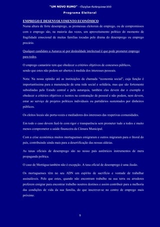 “UM NOVO RUMO” - Eleições Autárquicas 2013
Programa Eleitoral
9
EMPREGO E DESENVOLVIMENTO ECONÓMICO
Numa altura de forte desemprego, as promessas eleitorais de emprego, ou de compromissos
com o emprego são, na maioria das vezes, um aproveitamento político do momento de
fragilidade emocional de muitas famílias tocadas pelo drama do desemprego ou emprego
precário.
Qualquer candidato a Autarca só por deslealdade intelectual é que pode prometer emprego
para todos.
O emprego camarário tem que obedecer a critérios objetivos de concursos públicos,
sendo que estes não podem ser abertos à medida dos interesses pessoais.
Nota: Na nossa opinião até as instituições da chamada “economia social”, cuja função é
importantíssima para a manutenção de uma rede social e solidária, mas que são fortemente
subsidiadas pelo Estado central e pela autarquia, também elas devem dar o exemplo e
obedecer a critérios objetivos e isentos na contratação de pessoal e não podem, nem devem,
estar ao serviço de projetos políticos individuais ou partidários sustentados por dinheiros
públicos.
Os eleitos locais são porta-vozes e mediadores dos interesses das respetivas comunidades.
Em todo o caso devem fazê-lo com rigor e transparência sem prometer tudo a todos e muito
menos comprometer a saúde financeira da Câmara Municipal.
Com a crise económica muitos mortaguenses emigraram e outros migraram para o litoral do
país, contribuindo ainda mais para a desertificação das nossas aldeias.
As taxas oficiais de desemprego são no nosso país autênticos instrumentos de mera
propaganda política.
O caso de Mortágua também não é excepção. A taxa oficial de desemprego é uma ilusão.
Os mortaguenses têm no seu ADN um espírito de sacrifício e vontade de trabalhar
assinaláveis. Pelo que estes, quando não encontram trabalho na sua terra ou arredores
preferem emigrar para encontrar trabalho noutros destinos e assim contribuir para a melhoria
das condições de vida da sua família, do que inscrever-se no centro de emprego mais
próximo.
 