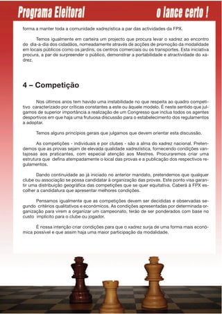 forma a manter toda a comunidade xadrezística a par das actividades da FPX.

      Temos igualmente em carteira um projecto que procura levar o xadrez ao encontro
do dia-a-dia dos cidadãos, nomeadamente através de acções de promoção da modalidade
em locais públicos como os jardins, os centros comerciais ou os transportes. Esta iniciativa
procura, a par de surpreender o público, demonstrar a portabilidade e atractividade do xa-
drez.




4 – Competição

       Nos últimos anos tem havido uma instabilidade no que respeita ao quadro competi-
tivo caracterizado por críticas constantes a este ou àquele modelo. É neste sentido que jul-
gamos de superior importância a realização de um Congresso que inclua todos os agentes
desportivos em que haja uma frutuosa discussão para o estabelecimento dos regulamentos
a adoptar.

      Temos alguns princípios gerais que julgamos que devem orientar esta discussão.

       As competições - individuais e por clubes - são a alma do xadrez nacional. Preten-
demos que as provas sejam de elevada qualidade xadrezística, fornecendo condições van-
tajosas aos praticantes, com especial atenção aos Mestres. Procuraremos criar uma
estrutura que defina atempadamente o local das provas e a publicação dos respectivos re-
gulamentos.

       Dando continuidade ao já iniciado no anterior mandato, pretendemos que qualquer
clube ou associação se possa candidatar à organização das provas. Este ponto visa garan-
tir uma distribuição geográfica das competições que se quer equitativa. Caberá à FPX es-
colher a candidatura que apresentar melhores condições.

      Pensamos igualmente que as competições devem ser decididas e observadas se-
gundo critérios qualitativos e económicos. As condições apresentadas por determinada or-
ganização para virem a organizar um campeonato, teráo de ser ponderados com base no
custo implícito para o clube ou jogador.

      É nossa intenção criar condições para que o xadrez surja de uma forma mais econó-
mica possível e que assim haja uma maior participação da modalidade.
 
