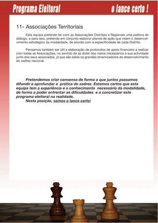 11- Associações Territoriais
      Esta equipa pretende ter com as Associações Distritais e Regionais uma política de
diálogo, e para isso, pretende em conjunto elaborar planos de ação que visem o desenvol-
vimento estratégico da modalidade, de acordo com a especificidade de cada Distrito.

       Pensamos também ser útil a elaboração de protocolos de apoio financeiro a realizar
com todas as Associações, no sentido de as dotar dos meios necessários à sua actividade
junto dos seus associados, já que são estes os grandes dinamizadores do desenvolvimento
do xadrez nacional.




     Pretendemos criar consenso de forma a que juntos possamos
difundir e aprofundar a prática do xadrez. Estamos certos que esta
equipa tem a experiência e o conhecimento necessário da modalidade,
de forma a poder enfrentar as dificuldades e a concretizar este
programa eleitoral na realidade.
     Nesta posição, somos o lance certo!
 