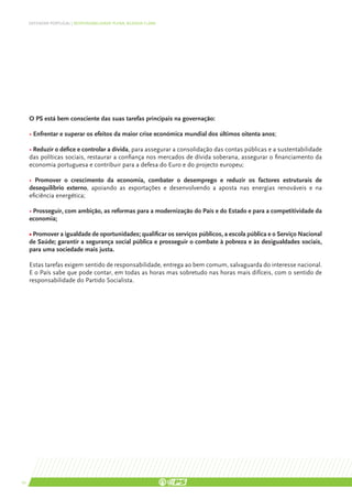 DEFENDER PORTUGAL | RESPONSABILIDADE PLENA, AGENDA CLARA




     O PS está bem consciente das suas tarefas principais na governação:

     • Enfrentar e superar os efeitos da maior crise económica mundial dos últimos oitenta anos;

     • Reduzir o défice e controlar a dívida, para assegurar a consolidação das contas públicas e a sustentabilidade
     das políticas sociais, restaurar a confiança nos mercados de dívida soberana, assegurar o financiamento da
     economia portuguesa e contribuir para a defesa do Euro e do projecto europeu;

     • Promover o crescimento da economia, combater o desemprego e reduzir os factores estruturais de
     desequilíbrio externo, apoiando as exportações e desenvolvendo a aposta nas energias renováveis e na
     eficiência energética;

     • Prosseguir, com ambição, as reformas para a modernização do País e do Estado e para a competitividade da
     economia;

     • Promover a igualdade de oportunidades; qualificar os serviços públicos, a escola pública e o Serviço Nacional
     de Saúde; garantir a segurança social pública e prosseguir o combate à pobreza e às desigualdades sociais,
     para uma sociedade mais justa.

     Estas tarefas exigem sentido de responsabilidade, entrega ao bem comum, salvaguarda do interesse nacional.
     E o País sabe que pode contar, em todas as horas mas sobretudo nas horas mais difíceis, com o sentido de
     responsabilidade do Partido Socialista.




10
 