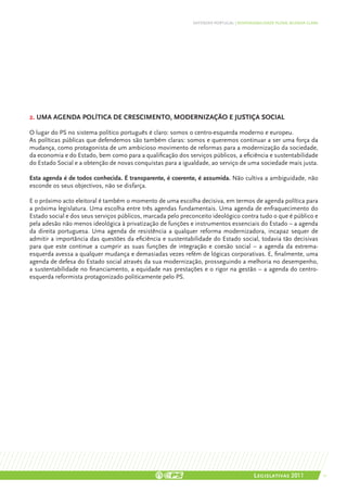 DEFENDER PORTUGAL | RESPONSABILIDADE PLENA, AGENDA CLARA




2. UMA AGENDA POLÍTICA DE CRESCIMENTO, MODERNIZAÇÃO E JUSTIÇA SOCIAL

O lugar do PS no sistema político português é claro: somos o centro-esquerda moderno e europeu.
As políticas públicas que defendemos são também claras: somos e queremos continuar a ser uma força da
mudança, como protagonista de um ambicioso movimento de reformas para a modernização da sociedade,
da economia e do Estado, bem como para a qualificação dos serviços públicos, a eficiência e sustentabilidade
do Estado Social e a obtenção de novas conquistas para a igualdade, ao serviço de uma sociedade mais justa.

Esta agenda é de todos conhecida. É transparente, é coerente, é assumida. Não cultiva a ambiguidade, não
esconde os seus objectivos, não se disfarça.

E o próximo acto eleitoral é também o momento de uma escolha decisiva, em termos de agenda política para
a próxima legislatura. Uma escolha entre três agendas fundamentais. Uma agenda de enfraquecimento do
Estado social e dos seus serviços públicos, marcada pelo preconceito ideológico contra tudo o que é público e
pela adesão não menos ideológica à privatização de funções e instrumentos essenciais do Estado – a agenda
da direita portuguesa. Uma agenda de resistência a qualquer reforma modernizadora, incapaz sequer de
admitir a importância das questões da eficiência e sustentabilidade do Estado social, todavia tão decisivas
para que este continue a cumprir as suas funções de integração e coesão social – a agenda da extrema-
esquerda avessa a qualquer mudança e demasiadas vezes refém de lógicas corporativas. E, finalmente, uma
agenda de defesa do Estado social através da sua modernização, prosseguindo a melhoria no desempenho,
a sustentabilidade no financiamento, a equidade nas prestações e o rigor na gestão – a agenda do centro-
esquerda reformista protagonizado politicamente pelo PS.




                                                                                        Legislativas 2011               11
 
