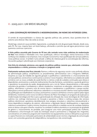 DEFENDER PORTUGAL | 2005-2011: UM BREVE BALANÇO




II - 2005-2011: UM BREVE BALANÇO


1. UMA GOVERNAÇÃO REFORMISTA E MODERNIZADORA, EM NOME DO INTERESSE GERAL

O sentido de responsabilidade e a clareza das agendas políticas são, portanto, duas questões-chave do
próximo acto eleitoral. Mas não serão as únicas.

Desde logo, estará em causa também, logicamente, a avaliação do ciclo de governação liderado, desde 2005,
pelo PS. Por isso, importa fazer um breve balanço, afirmando o caminho que até agora percorremos e que
queremos continuar a percorrer.

A linha política assumida pelo Governo do PS tem sido centrada numa visão ambiciosa da modernização
do País: mais direitos e liberdades civis; mais qualificação, ciência e tecnologia; menos burocracia e mais
confiança nos cidadãos e nas empresas; mais inovação na economia; mais qualificação dos serviços públicos;
novas políticas sociais. E também numa atitude: a defesa do interesse geral na concretização das reformas,
recusando qualquer subordinação aos interesses corporativos.

Esta linha de orientação estruturou uma agenda de políticas públicas coerente que, valorizando a iniciativa
empreendedora e o mérito, promoveu a inovação e o progresso social.

Praticamente nenhuma área ficou intocada: fizemos a reforma da segurança social e uma profunda reforma
da administração pública; simplificámos os procedimentos administrativos com o Programa SIMPLEX,
lançámos as Lojas do Cidadão de segunda geração e qualificámos o atendimento e o funcionamento dos
serviços públicos; construímos e continuamos a construir novos hospitais, reformámos os cuidados de saúde
primários com as novas unidades de saúde familiar e criámos a rede de cuidados continuados para idosos e
dependentes; promovemos a venda de medicamentos fora das farmácias, aumentámos a quota de genéricos
e apostámos na prevenção da saúde, designadamente com a Lei do Tabaco; despenalizámos a interrupção
voluntária da gravidez e combatemos o aborto clandestino; investimos na educação, valorizámos a escola
pública, reformámos o primeiro ciclo do ensino básico e reordenámos e qualificámos o parque escolar;
relançámos o ensino profissional, reduzimos o abandono e o insucesso escolar e demos novas oportunidades
de qualificação aos trabalhadores no activo; promovemos o acesso e alinhámos o ensino superior pelas regras
de Bolonha; investimos como nunca na Ciência e fizemos do Plano Tecnológico um programa de acção para a
modernização tecnológica do País e para a generalização da utilização das novas tecnologias de informação;
subimos nos rankings internacionais da inovação e passámos a liderar o ranking europeu dos serviços
públicos electrónicos; apostámos decididamente mas energias renováveis e reduzimos estruturalmente a
nossa dependência energética do exterior; reformámos a legislação laboral, desbloqueámos a negociação
colectiva e aumentámos o salário mínimo; lançámos novas políticas e medidas sociais de combate à pobreza
entre os idosos e de apoio à família: inovámos no combate à violência doméstica e na promoção da igualdade
de género e, inclusivamente, da paridade, para assegurar uma maior participação política das mulheres;
combatemos a discriminação em razão da orientação sexual e promovemos a integração dos imigrantes;
concretizámos um ambicioso programa de investimento nos equipamentos sociais e reforçámos as parcerias
e o apoio financeiro às instituições particulares de solidariedade social; revimos a legislação da comunicação
social, com acrescidas garantias de independência, transparência e não concentração.




                                                                                        Legislativas 2011                15
 
