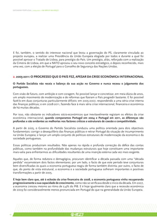 DEFENDER PORTUGAL | 2005-2011: UM BREVE BALANÇO




     E foi, também, o sentido do interesse nacional que levou a governação do PS, claramente vinculada ao
     projecto europeu, a realizar uma Presidência da União Europeia elogiada por todos e durante a qual foi
     possível aprovar o Tratado de Lisboa, para prestígio do País. Um prestígio, aliás, reforçado com a realização
     da Cimeira de Lisboa, em que a NATO aprovou o seu novo conceito estratégico, e depois reconhecido, mais
     uma vez, com a eleição de Portugal para o Conselho de Segurança das Nações Unidas.


     2. 2005-2011: O PROGRESSO QUE O PAÍS FEZ, APESAR DA CRISE ECONÓMICA INTERNACIONAL

     O Partido Socialista não receia o balanço da sua acção no Governo e nunca receou o julgamento dos
     portugueses.

     Com visão de futuro, com ambição e com coragem, foi possível lançar e concretizar, em meia dúzia de anos,
     um amplo movimento de modernização e de reformas que fizeram o País progredir bastante. E foi possível
     fazê-lo em duas conjunturas particularmente difíceis: em 2005-2007, respondendo a uma séria crise interna
     das finanças públicas; e em 2008-2011, fazendo face à mais séria crise internacional, financeira e económica
     de há muitas décadas.

     Por isso, não obstante os indicadores sócio-económicos que inevitavelmente registam os efeitos da crise
     económica internacional, quando comparamos Portugal em 2004 e Portugal em 2011, as diferenças são
     profundas e são evidentes as melhorias nos factores críticos e estruturais de coesão e competitividade.

     A partir de 2005, o Governo do Partido Socialista conduziu uma política orientada para dois objectivos
     fundamentais: corrigir o desequilíbrio das finanças públicas e retirar Portugal da situação de incumprimento
     na União Europeia; e lançar um amplo conjunto de politicas estruturais de modernização da economia e da
     sociedade portuguesas.

     Essas políticas produziram resultados. Não apenas na rápida e profunda correcção do défice das contas
     públicas, como também na profundidade das mudanças estruturais que hoje constituem uma importante
     mais-valia para enfrentarmos as dificuldades resultantes de uma inserção externa cada vez mais exigente.

     Aqueles que, de forma redutora e demagógica, procuram identificar a década passada com uma “década
     perdida” escamoteiam dois factos elementares: por um lado, o facto de que este período teve conjunturas
     bem diversificadas às quais a economia portuguesa reagiu de forma também distinta; por outro, o facto de
     que, do ponto de vista estrutural, a economia e a sociedade portuguesa sofreram importantes e positivas
     transformações a partir de 2005.

     É hoje bem claro que, até à eclosão da crise financeira de 2008, a economia portuguesa vinha recuperando
     progressivamente a sua capacidade de crescimento, como não se verificava desde o inicio da década. Em 2007,
     a economia cresceu mesmo ao ritmo de 2,4% do PIB. E é hoje igualmente claro que a recessão económica
     de 2009 foi consideravelmente menos pronunciada em Portugal do que na generalidade da União Europeia.




16
 
